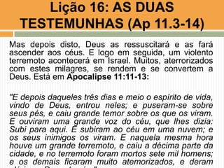 Mas depois disto, Deus as ressuscitará e as fará
ascender aos céus. E logo em seguida, um violento
terremoto acontecerá em Israel. Muitos, aterrorizados
com estes milagres, se rendem e se convertem a
Deus. Está em Apocalipse 11:11-13:
"E depois daqueles três dias e meio o espírito de vida,
vindo de Deus, entrou neles; e puseram-se sobre
seus pés, e caiu grande temor sobre os que os viram.
E ouviram uma grande voz do céu, que lhes dizia:
Subi para aqui. E subiram ao céu em uma nuvem; e
os seus inimigos os viram. E naquela mesma hora
houve um grande terremoto, e caiu a décima parte da
cidade, e no terremoto foram mortos sete mil homens;
e os demais ficaram muito atemorizados, e deram
Lição 16: AS DUAS
TESTEMUNHAS (Ap 11.3-14)
 
