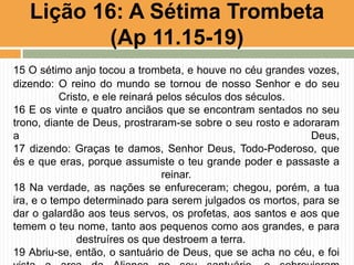 15 O sétimo anjo tocou a trombeta, e houve no céu grandes vozes,
dizendo: O reino do mundo se tornou de nosso Senhor e do seu
Cristo, e ele reinará pelos séculos dos séculos.
16 E os vinte e quatro anciãos que se encontram sentados no seu
trono, diante de Deus, prostraram-se sobre o seu rosto e adoraram
a Deus,
17 dizendo: Graças te damos, Senhor Deus, Todo-Poderoso, que
és e que eras, porque assumiste o teu grande poder e passaste a
reinar.
18 Na verdade, as nações se enfureceram; chegou, porém, a tua
ira, e o tempo determinado para serem julgados os mortos, para se
dar o galardão aos teus servos, os profetas, aos santos e aos que
temem o teu nome, tanto aos pequenos como aos grandes, e para
destruíres os que destroem a terra.
19 Abriu-se, então, o santuário de Deus, que se acha no céu, e foi
Lição 16: A Sétima Trombeta
(Ap 11.15-19)
 