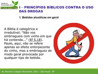 A Bíblia é categórica e
irredutível: "Não vos
embriagueis com vinho em que
há contenda..." (Ef 5.18).
Paulo, aqui, não se refere
apenas ao efeito entorpecente
do vinho, mas a embriaguez de
modo geral provocada por
qualquer tipo de bebida.
Av. Mariana Caligiori Ronchetti, 1051 – São Paulo - SP
1. Bebidas alcoólicas em geral
 