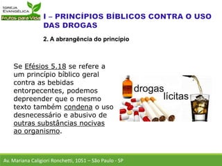 Se Efésios 5.18 se refere a
um princípio bíblico geral
contra as bebidas
entorpecentes, podemos
depreender que o mesmo
texto também condena o uso
desnecessário e abusivo de
outras substâncias nocivas
ao organismo.
Av. Mariana Caligiori Ronchetti, 1051 – São Paulo - SP
2. A abrangência do princípio
 