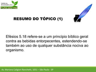 RESUMO DO TÓPICO (1)
Efésios 5.18 refere-se a um princípio bíblico geral
contra as bebidas entorpecentes, estendendo-se
também ao uso de qualquer substância nociva ao
organismo.
Av. Mariana Caligiori Ronchetti, 1051 – São Paulo - SP
 