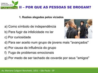 Av. Mariana Caligiori Ronchetti, 1051 – São Paulo - SP
1. Razões alegadas pelos viciados
a) Como símbolo de independência
b) Para fugir da infelicidade no lar
c) Por curiosidade
d) Para ser aceito num grupo de jovens mais "avançados"
e) Por causa da influência do grupo
f) Fuga de problemas emocionais
g) Por medo de ser tachado de covarde por seus "amigos"
 