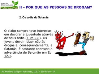 O diabo sempre teve interesse
em devorar a juventude através
de seus ardis (1 Pe 5.8). Os
jovens devem dizer não às
drogas e, consequentemente, a
Satanás. É bastante oportuna a
advertência de Salomão em Ec
12.1.
Av. Mariana Caligiori Ronchetti, 1051 – São Paulo - SP
2. Os ardis de Satanás
 