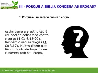 Assim como a prostituição é
um pecado deliberado contra
o corpo (1 Co 6.18-20),
também o são as drogas (1
Co 3.17). Muitos dizem que
têm o direito de fazer o que
quiserem com seu corpo.
Av. Mariana Caligiori Ronchetti, 1051 – São Paulo - SP
1. Porque é um pecado contra o corpo.
 