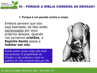 Embora pensem que isso
seja liberdade, de fato estão
escravizados por seus
próprios desejos. Quando
nos tornamos cristãos, o
Espírito Santo passa a
habitar em nós.
Av. Mariana Caligiori Ronchetti, 1051 – São Paulo - SP
1. Porque é um pecado contra o corpo.
Sendo assim, nosso corpo não mais
nos pertence. É propriedade do
Criador, e não podemos violar os
padrões de vida estabelecidos por Ele.
 