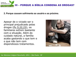 Apesar de o viciado ser o
principal prejudicado pelas
drogas (Pv 5.22,23), os
familiares sofrem bastante
com a situação. Além do
cuidado natural, a família
acaba gastando o que tem e
o que não tem com
dispendiosos tratamentos.
Av. Mariana Caligiori Ronchetti, 1051 – São Paulo - SP
2. Porque causam sofrimento ao usuário e ao próximo.
 