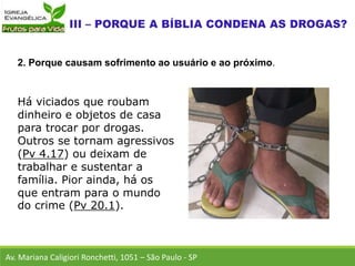 Há viciados que roubam
dinheiro e objetos de casa
para trocar por drogas.
Outros se tornam agressivos
(Pv 4.17) ou deixam de
trabalhar e sustentar a
família. Pior ainda, há os
que entram para o mundo
do crime (Pv 20.1).
Av. Mariana Caligiori Ronchetti, 1051 – São Paulo - SP
2. Porque causam sofrimento ao usuário e ao próximo.
 