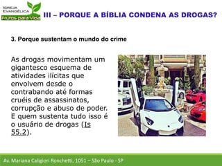 As drogas movimentam um
gigantesco esquema de
atividades ilícitas que
envolvem desde o
contrabando até formas
cruéis de assassinatos,
corrupção e abuso de poder.
E quem sustenta tudo isso é
o usuário de drogas (Is
55.2).
Av. Mariana Caligiori Ronchetti, 1051 – São Paulo - SP
3. Porque sustentam o mundo do crime
 