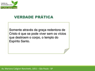 Somente através da graça redentora de
Cristo é que se pode viver sem os vícios
que destroem o corpo, o templo do
Espírito Santo.
Av. Mariana Caligiori Ronchetti, 1051 – São Paulo - SP
 