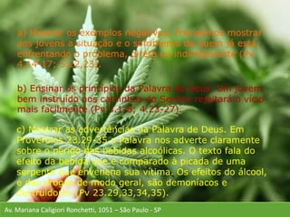 Av. Mariana Caligiori Ronchetti, 1051 – São Paulo - SP
a) Mostrar os exemplos negativos. Precisamos mostrar
aos jovens a situação e o sofrimento de quem já está
enfrentando o problema, direta ou indiretamente (Pv
4.14-17; 5.22,23).
b) Ensinar os princípios da Palavra de Deus. Um jovem
bem instruído nos caminhos do Senhor rejeitará o vício
mais facilmente (Pv 3.1-8; 4.23-27).
c) Mostrar as advertências da Palavra de Deus. Em
Provérbios 23.29-35 a Palavra nos adverte claramente
sobre o perigo das bebidas alcoólicas. O texto fala do
efeito da bebida que é comparado à picada de uma
serpente que envenena sua vítima. Os efeitos do álcool,
e das drogas de modo geral, são demoníacos e
destruidores (Pv 23.29,33,34,35).
 