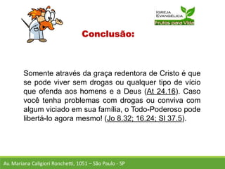 Conclusão:
Somente através da graça redentora de Cristo é que
se pode viver sem drogas ou qualquer tipo de vício
que ofenda aos homens e a Deus (At 24.16). Caso
você tenha problemas com drogas ou conviva com
algum viciado em sua família, o Todo-Poderoso pode
libertá-lo agora mesmo! (Jo 8.32; 16.24; Sl 37.5).
Av. Mariana Caligiori Ronchetti, 1051 – São Paulo - SP
 
