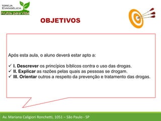 Após esta aula, o aluno deverá estar apto a:
 I. Descrever os princípios bíblicos contra o uso das drogas.
 II. Explicar as razões pelas quais as pessoas se drogam.
 III. Orientar outros a respeito da prevenção e tratamento das drogas.
Av. Mariana Caligiori Ronchetti, 1051 – São Paulo - SP
 