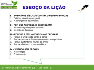 I. PRINCÍPIOS BÍBLICOS CONTRA O USO DAS DROGAS
1. Bebidas alcoólicas em geral
2. A abrangência do princípio
II – POR QUE AS PESSOAS SE DROGAM?
1. Razões alegadas pelos viciados
2. Os ardis de Satanás
III – PORQUE A BÍBLIA CONDENA AS DROGAS?
1. Porque é um pecado contra o corpo
2. Porque causam sofrimento ao usuário e ao próximo
3. Porque sustentam o mundo do crime
4. Porque afastam o homem de Deus
IV – VIVENDO SEM DROGAS
1. A prevenção
2. O tratamento
Av. Mariana Caligiori Ronchetti, 1051 – São Paulo - SP
 