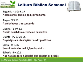 Av. Mariana Caligiori Ronchetti, 1051 – São Paulo - SP
Segunda - 1 Co 6.19
Terça - Ef 5.18
Quarta - 1 Tm 3.3
Quinta - Pv 23.29-35
Sexta - Jo 8.36
Sábado - Pv 20.1
 