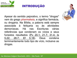 Apesar do sentido pejorativo, o termo "drogas"
vem do grego pharmakeia, e significa farmácia,
ou drogaria. Na Bíblia, a palavra está sempre
associada à feitiçaria ou às atividades
demoníacas. Há nas Escrituras várias
referências que condenam os vícios e seus
funestos resultados (Pv 20.1; 21.7; 31.4; Is
5.22; 28.7; Ef 5.18). Deus condena
terminantemente todo tipo de vício, inclusive as
drogas.
Av. Mariana Caligiori Ronchetti, 1051 – São Paulo - SP
 