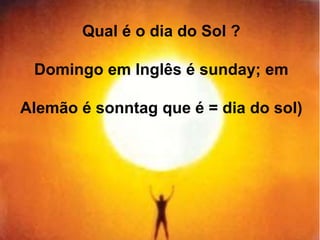 Qual é o dia do Sol ? 
Domingo em Inglês é sunday; em 
Alemão é sonntag que é = dia do sol) 
 