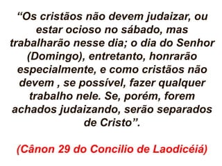“Os cristãos não devem judaizar, ou 
estar ocioso no sábado, mas 
trabalharão nesse dia; o dia do Senhor 
(Domingo), entretanto, honrarão 
especialmente, e como cristãos não 
devem , se possível, fazer qualquer 
trabalho nele. Se, porém, forem 
achados judaizando, serão separados 
de Cristo”. 
(Cânon 29 do Concilio de Laodicéiá) 
 
