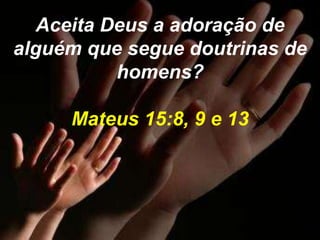 Aceita Deus a adoração de 
alguém que segue doutrinas de 
homens? 
Mateus 15:8, 9 e 13 
 