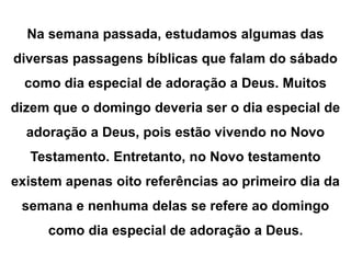 Na semana passada, estudamos algumas das 
diversas passagens bíblicas que falam do sábado 
como dia especial de adoração a Deus. Muitos 
dizem que o domingo deveria ser o dia especial de 
adoração a Deus, pois estão vivendo no Novo 
Testamento. Entretanto, no Novo testamento 
existem apenas oito referências ao primeiro dia da 
semana e nenhuma delas se refere ao domingo 
como dia especial de adoração a Deus. 
 