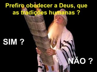 Prefiro obedecer a Deus, que 
as tradições humanas ? 
SIM ? 
NÃO ? 
 