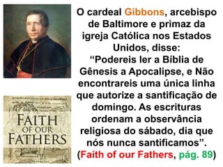 O cardeal Gibbons, arcebispo 
de Baltimore e primaz da 
igreja Católica nos Estados 
Unidos, disse: 
“Podereis ler a Bíblia de 
Gênesis a Apocalipse, e Não 
encontrareis uma única linha 
que autorize a santificação de 
domingo. As escrituras 
ordenam a observância 
religiosa do sábado, dia que 
nós nunca santificamos”. 
(Faith of our Fathers, pág. 89) 
 