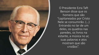 O Presidente Ezra Taft
Benson disse que os
homens que são
“capitaneados por Cristo
Nele se consumirão. (…)
Entrando no lar de um
deles, os quadros nas
paredes, os livros na
estante, a música no ar,
suas palavras e atos
mostram que são
cristãos”.
 