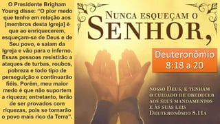 Deuteronômio
8:18 a 20
O Presidente Brigham
Young disse: “O pior medo
que tenho em relação aos
[membros desta Igreja] é
que ao enriquecerem,
esqueçam-se de Deus e de
Seu povo, e saiam da
Igreja e vão para o inferno.
Essas pessoas resistirão a
ataques de turbas, roubos,
pobreza e todo tipo de
perseguição e continuarão
fiéis. Porém, meu maior
medo é que não suportem
a riqueza; entretanto, terão
de ser provados com
riquezas, pois se tornarão
o povo mais rico da Terra”.
 