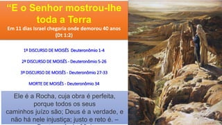 Ele é a Rocha, cuja obra é perfeita,
porque todos os seus
caminhos juízo são; Deus é a verdade, e
não há nele injustiça; justo e reto é. –
“E o Senhor mostrou-lhe
toda a Terra
Em 11 dias Israel chegaria onde demorou 40 anos
(Dt 1:2)
1º DISCURSO DE MOISÉS Deuteronômio 1-4
2º DISCURSO DE MOISÉS - Deuteronômio 5-26
3º DISCURSO DE MOISÉS - Deuteronômio 27-33
MORTE DE MOISÉS - Deuteronômio 34
 