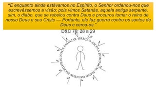 “E enquanto ainda estávamos no Espírito, o Senhor ordenou-nos que
escrevêssemos a visão; pois vimos Satanás, aquela antiga serpente,
sim, o diabo, que se rebelou contra Deus e procurou tomar o reino de
nosso Deus e seu Cristo — Portanto, ele faz guerra contra os santos de
Deus e cerca-os.”
D&C 76: 28 a 29
 