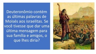 Deuteronômio contém
as últimas palavras de
Moisés aos israelitas. Se
você tivesse que dar uma
última mensagem para
sua família e amigos, o
que lhes diria?
 