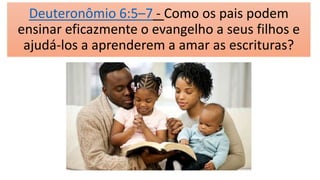 Deuteronômio 6:5–7 - Como os pais podem
ensinar eficazmente o evangelho a seus filhos e
ajudá-los a aprenderem a amar as escrituras?
 
