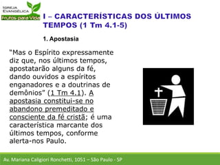 “Mas o Espírito expressamente
diz que, nos últimos tempos,
apostatarão alguns da fé,
dando ouvidos a espíritos
enganadores e a doutrinas de
demônios” (1 Tm 4.1). A
apostasia constitui-se no
abandono premeditado e
consciente da fé cristã; é uma
característica marcante dos
últimos tempos, conforme
alerta-nos Paulo.
Av. Mariana Caligiori Ronchetti, 1051 – São Paulo - SP
1. Apostasia
 