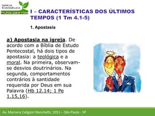 a) Apostasia na igreja. De
acordo com a Bíblia de Estudo
Pentecostal, há dois tipos de
apostasia: a teológica e a
moral. Na primeira, observam-
se desvios doutrinários. Na
segunda, comportamentos
contrários à santidade
requerida por Deus em sua
Palavra (Hb 12.14; 1 Pe
1.15,16).
Av. Mariana Caligiori Ronchetti, 1051 – São Paulo - SP
1. Apostasia
 
