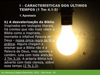 Av. Mariana Caligiori Ronchetti, 1051 – São Paulo - SP
b) A desvalorização da Bíblia.
Inspirados em teologias liberais,
há crentes que não mais vêem a
Bíblia como a inspirada,
inerrante e infalível Palavra de
Deus - nossa única regra de fé e
prática. Alguns chegam a
ensinar que a Bíblia não é a
Palavra de Deus, mas apenas a
contém. Leia com toda atenção
2 Tm 3.16. A própria Bíblia nos
adverte com toda clareza, sobre
esse tempo (2 Ts 2.3).
1. Apostasia
 