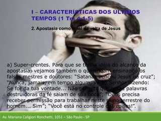 Av. Mariana Caligiori Ronchetti, 1051 – São Paulo - SP
a) Super-crentes. Para que se tenha idéia do alcance da
apostasia, vejamos também o que andam ensinando os
falsos mestres e doutores: “Satanás venceu Jesus na cruz”;
“Nunca, jamais, em tempo algum, vá ao Senhor dizendo:
Se for da tua vontade... Não permita que essas palavras
destruidoras da fé saiam de sua boca”; “Deus precisa
receber permissão para trabalhar neste reino terrestre do
homem... Sim”; “Você está no controle das coisas!”.
2. Apostasia como sinal da volta de Jesus
 