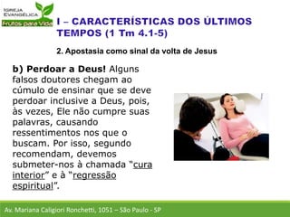 b) Perdoar a Deus! Alguns
falsos doutores chegam ao
cúmulo de ensinar que se deve
perdoar inclusive a Deus, pois,
às vezes, Ele não cumpre suas
palavras, causando
ressentimentos nos que o
buscam. Por isso, segundo
recomendam, devemos
submeter-nos à chamada “cura
interior” e à “regressão
espiritual”.
Av. Mariana Caligiori Ronchetti, 1051 – São Paulo - SP
2. Apostasia como sinal da volta de Jesus
 