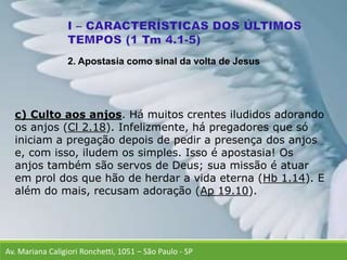 Av. Mariana Caligiori Ronchetti, 1051 – São Paulo - SP
c) Culto aos anjos. Há muitos crentes iludidos adorando
os anjos (Cl 2.18). Infelizmente, há pregadores que só
iniciam a pregação depois de pedir a presença dos anjos
e, com isso, iludem os simples. Isso é apostasia! Os
anjos também são servos de Deus; sua missão é atuar
em prol dos que hão de herdar a vida eterna (Hb 1.14). E
além do mais, recusam adoração (Ap 19.10).
2. Apostasia como sinal da volta de Jesus
 