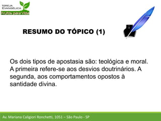 RESUMO DO TÓPICO (1)
Os dois tipos de apostasia são: teológica e moral.
A primeira refere-se aos desvios doutrinários. A
segunda, aos comportamentos opostos à
santidade divina.
Av. Mariana Caligiori Ronchetti, 1051 – São Paulo - SP
 