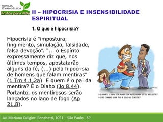 Hipocrisia é “impostura,
fingimento, simulação, falsidade,
falsa devoção”. “... o Espírito
expressamente diz que, nos
últimos tempos, apostatarão
alguns da fé, (...) pela hipocrisia
de homens que falam mentiras”
(1 Tm 4.1,2a). E quem é o pai da
mentira? É o Diabo (Jo 8.44).
Portanto, os mentirosos serão
lançados no lago de fogo (Ap
21.8).
Av. Mariana Caligiori Ronchetti, 1051 – São Paulo - SP
1. O que é hipocrisia?
 