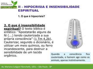 2. O que é insensibilidade
espiritual? O texto bíblico é
enfático: “Apostatarão alguns da
fé (...) tendo cauterizada a sua
própria consciência” (1 Tm 4.2b).
Cauterizar, segundo o dicionário, é
utilizar um meio químico, ou ferro
incandescente, para destruir a
sensibilidade de um tecido
orgânico.
Av. Mariana Caligiori Ronchetti, 1051 – São Paulo - SP
1. O que é hipocrisia?
Quando a consciência fica
cauterizada, o homem age como os
animais, apenas instintivamente.
 