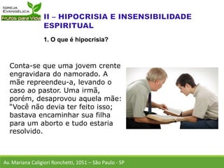 Conta-se que uma jovem crente
engravidara do namorado. A
mãe repreendeu-a, levando o
caso ao pastor. Uma irmã,
porém, desaprovou aquela mãe:
“Você não devia ter feito isso;
bastava encaminhar sua filha
para um aborto e tudo estaria
resolvido.
Av. Mariana Caligiori Ronchetti, 1051 – São Paulo - SP
1. O que é hipocrisia?
 