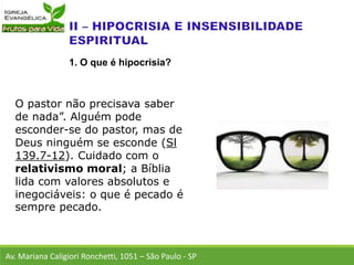 O pastor não precisava saber
de nada”. Alguém pode
esconder-se do pastor, mas de
Deus ninguém se esconde (Sl
139.7-12). Cuidado com o
relativismo moral; a Bíblia
lida com valores absolutos e
inegociáveis: o que é pecado é
sempre pecado.
Av. Mariana Caligiori Ronchetti, 1051 – São Paulo - SP
1. O que é hipocrisia?
 