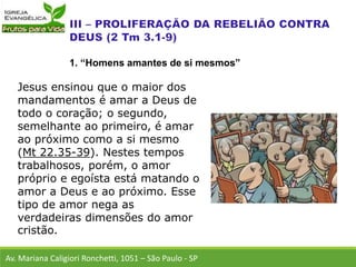 Jesus ensinou que o maior dos
mandamentos é amar a Deus de
todo o coração; o segundo,
semelhante ao primeiro, é amar
ao próximo como a si mesmo
(Mt 22.35-39). Nestes tempos
trabalhosos, porém, o amor
próprio e egoísta está matando o
amor a Deus e ao próximo. Esse
tipo de amor nega as
verdadeiras dimensões do amor
cristão.
Av. Mariana Caligiori Ronchetti, 1051 – São Paulo - SP
1. “Homens amantes de si mesmos”
 