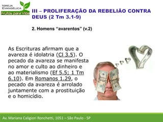 As Escrituras afirmam que a
avareza é idolatria (Cl 3.5). O
pecado da avareza se manifesta
no amor e culto ao dinheiro e
ao materialismo (Ef 5.5; 1 Tm
6.10). Em Romanos 1.29, o
pecado da avareza é arrolado
juntamente com a prostituição
e o homicídio.
Av. Mariana Caligiori Ronchetti, 1051 – São Paulo - SP
2. Homens “avarentos” (v.2)
 