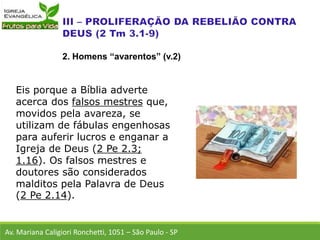 Eis porque a Bíblia adverte
acerca dos falsos mestres que,
movidos pela avareza, se
utilizam de fábulas engenhosas
para auferir lucros e enganar a
Igreja de Deus (2 Pe 2.3;
1.16). Os falsos mestres e
doutores são considerados
malditos pela Palavra de Deus
(2 Pe 2.14).
Av. Mariana Caligiori Ronchetti, 1051 – São Paulo - SP
2. Homens “avarentos” (v.2)
 