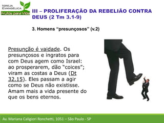 Presunção é vaidade. Os
presunçosos e ingratos para
com Deus agem como Israel:
ao prosperarem, dão “coices”;
viram as costas a Deus (Dt
32.15). Eles passam a agir
como se Deus não existisse.
Amam mais a vida presente do
que os bens eternos.
Av. Mariana Caligiori Ronchetti, 1051 – São Paulo - SP
3. Homens “presunçosos” (v.2)
 