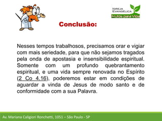 Conclusão:
Nesses tempos trabalhosos, precisamos orar e vigiar
com mais seriedade, para que não sejamos tragados
pela onda de apostasia e insensibilidade espiritual.
Somente com um profundo quebrantamento
espiritual, e uma vida sempre renovada no Espírito
(2 Co 4.16), poderemos estar em condições de
aguardar a vinda de Jesus de modo santo e de
conformidade com a sua Palavra.
Av. Mariana Caligiori Ronchetti, 1051 – São Paulo - SP
 