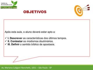 Após esta aula, o aluno deverá estar apto a:
 I. Descrever as características dos últimos tempos.
 II. Contestar os modismos doutrinários.
 III. Definir o sentido bíblico de apostasia.
Av. Mariana Caligiori Ronchetti, 1051 – São Paulo - SP
 