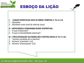 I. CARACTERÍSTICAS DOS ÚLTIMOS TEMPOS (1 Tm 4.1-5)
1. Apostasia
2. Apostasia como sinal da volta de Jesus
II – HIPOCRISIA E INSENSIBILIDADE ESPIRITUAL
1. O que é hipocrisia?
2. O que é insensibilidade espiritual?
III – PROLIFERAÇÃO DA REBELIÃO CONTRA DEUS (2 Tm 3.1-9)
1. “Homens amantes de si mesmos”
2. Homens “avarentos” (v.2)
3. Homens “presunçosos” (v.2)
Av. Mariana Caligiori Ronchetti, 1051 – São Paulo - SP
 