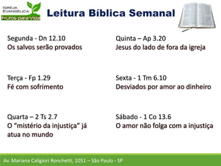 Av. Mariana Caligiori Ronchetti, 1051 – São Paulo - SP
Segunda - Dn 12.10
Terça - Fp 1.29
Quarta – 2 Ts 2.7
Quinta – Ap 3.20
Sexta - 1 Tm 6.10
Sábado - 1 Co 13.6
 